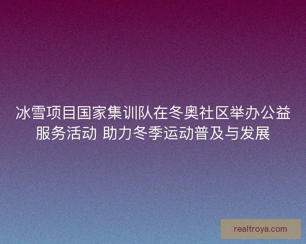 冰雪项目国家集训队在冬奥社区举办公益服务活动 助力冬季运动普及与发展