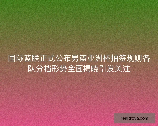 国际篮联正式公布男篮亚洲杯抽签规则各队分档形势全面揭晓引发关注