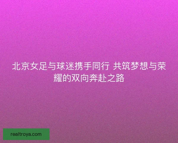 北京女足与球迷携手同行 共筑梦想与荣耀的双向奔赴之路