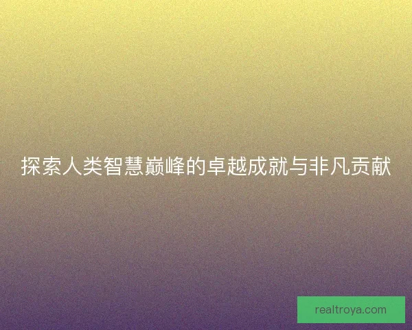 探索人类智慧巅峰的卓越成就与非凡贡献